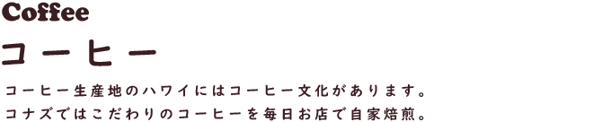 Coffee コーヒー
コーヒー生産地のハワイにはコーヒー文化があります。コナズではこだわりのコーヒーを毎日お店で自家焙煎。